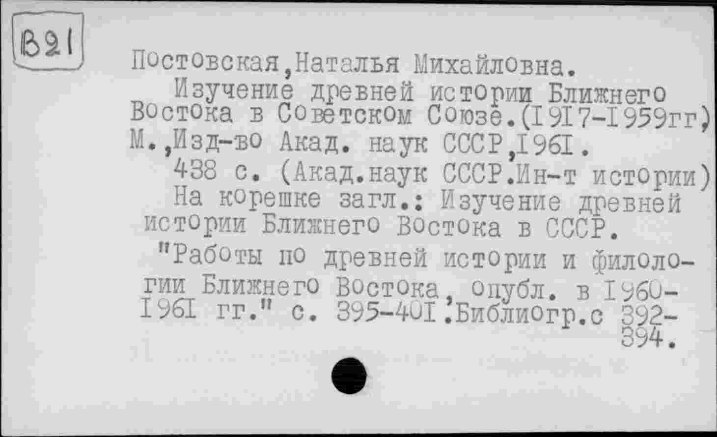 ﻿Постовская,Наталья Михайловна.
Изучение древней истории Ближнего Востока в Советском Союзе. (1917-І 959гг) М.,Изд-во Акад, наук СССР,1961.
438 с. (Акад.наук СССР.Ин-т истории)
На корешке загл.: Изучение древней истории Ближнего Востока в СССР.
"Работы по древней истории и филологии Ближнего Востока, опубл, в 1960-1961 гг." с. 395-401.Библиогр.с |92-